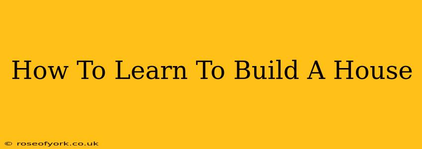 How To Learn To Build A House